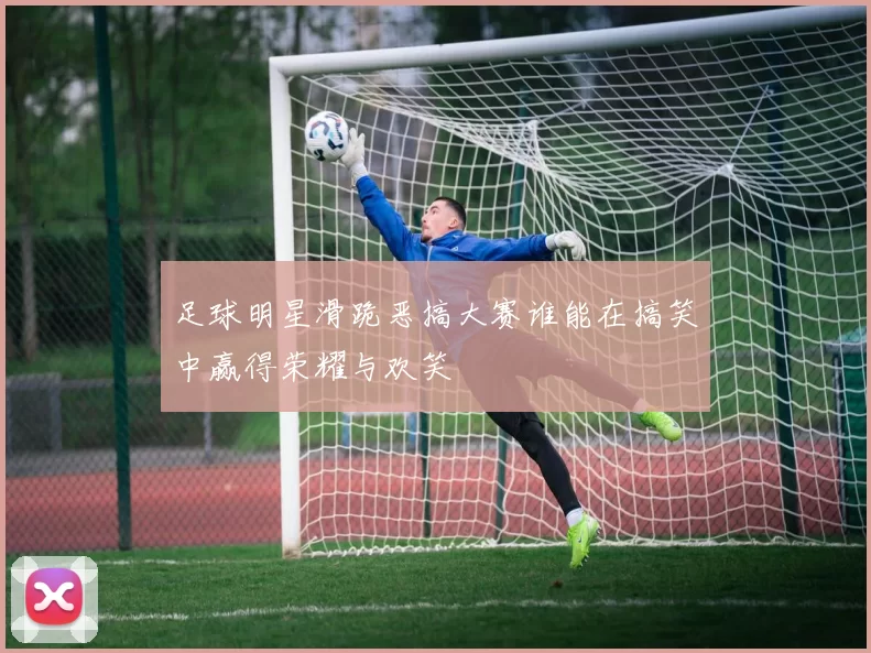 足球明星滑跪恶搞大赛谁能在搞笑中赢得荣耀与欢笑