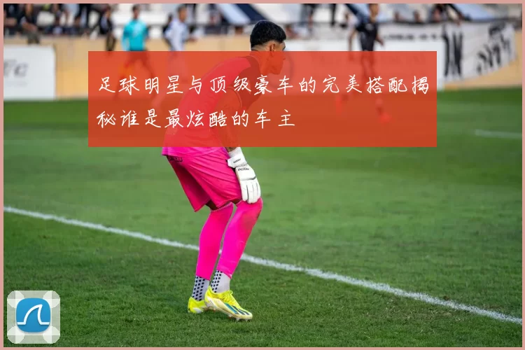 足球明星与顶级豪车的完美搭配揭秘谁是最炫酷的车主