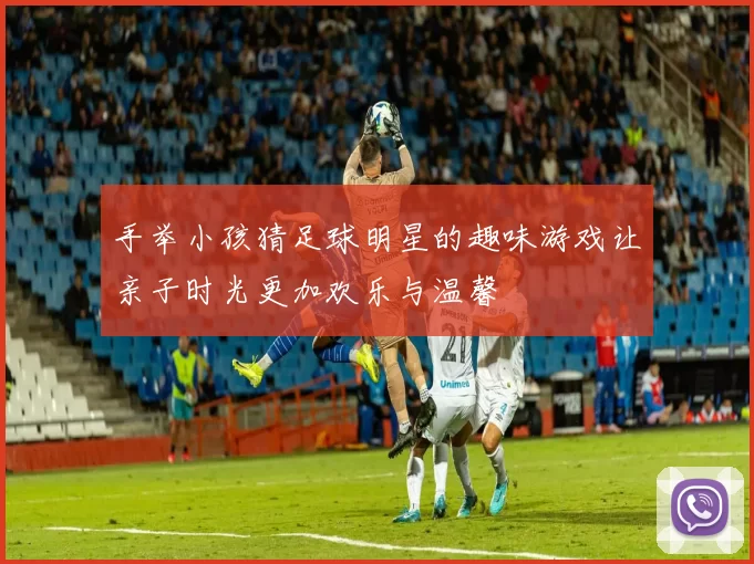 手举小孩猜足球明星的趣味游戏让亲子时光更加欢乐与温馨