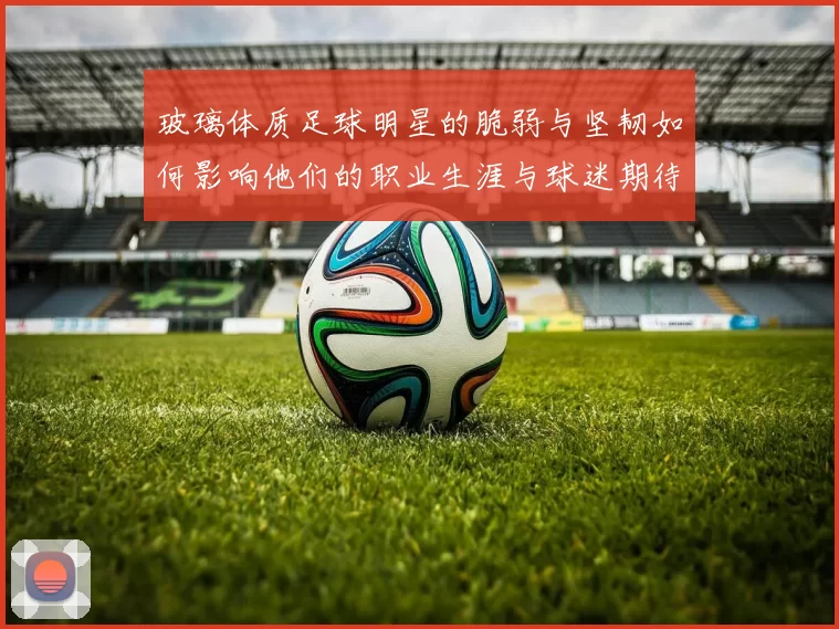 玻璃体质足球明星的脆弱与坚韧如何影响他们的职业生涯与球迷期待