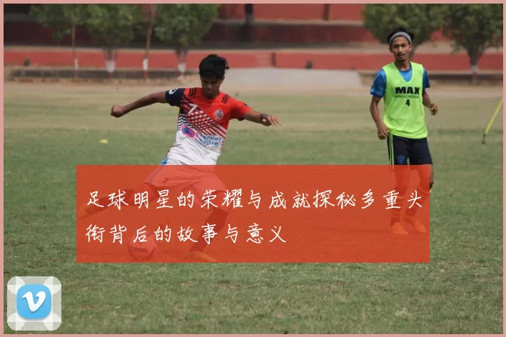 足球明星的荣耀与成就探秘多重头衔背后的故事与意义