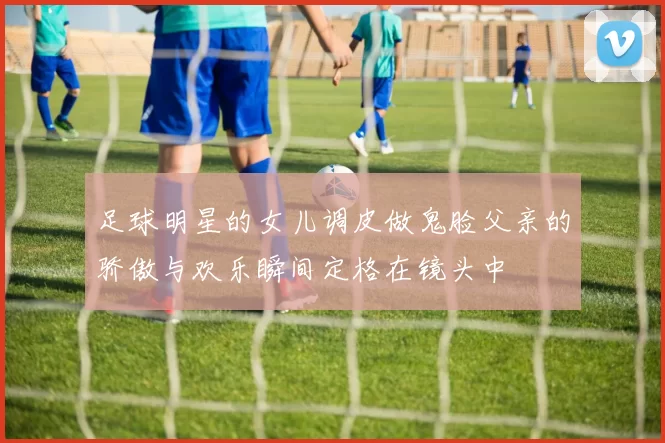 足球明星的女儿调皮做鬼脸父亲的骄傲与欢乐瞬间定格在镜头中