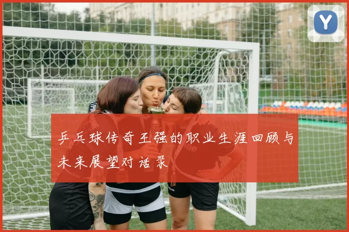 乒乓球传奇王强的职业生涯回顾与未来展望对话录