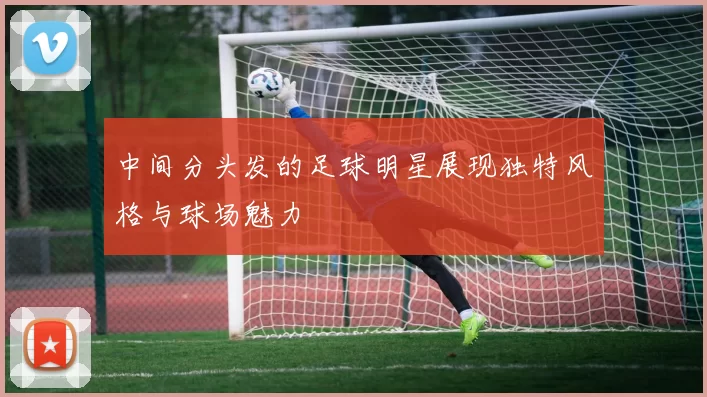 中间分头发的足球明星展现独特风格与球场魅力