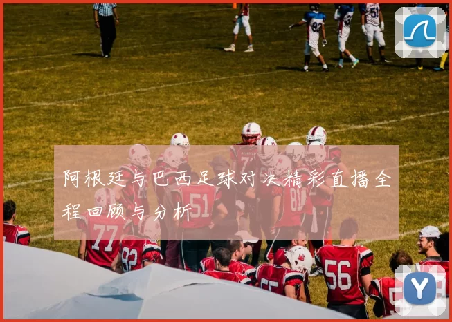 阿根廷与巴西足球对决精彩直播全程回顾与分析