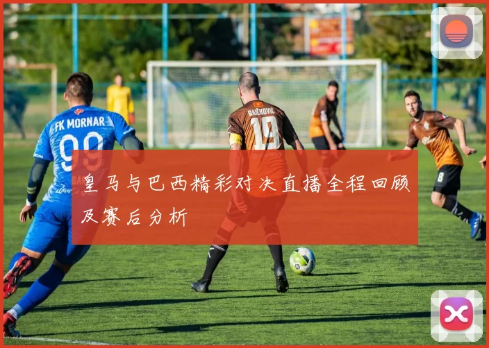 皇马与巴西精彩对决直播全程回顾及赛后分析