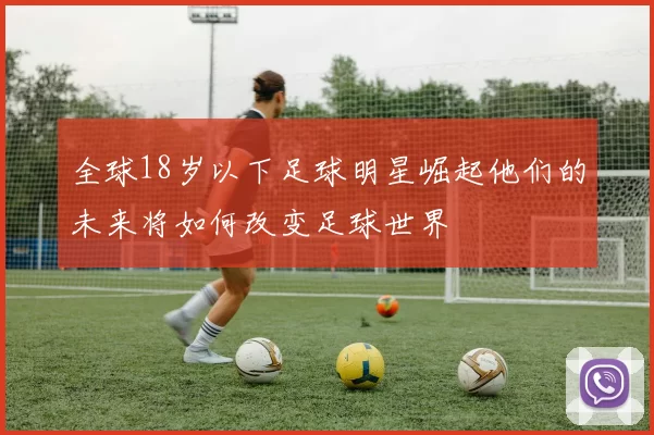 全球18岁以下足球明星崛起他们的未来将如何改变足球世界