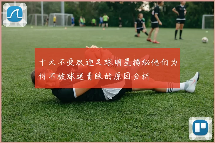 十大不受欢迎足球明星揭秘他们为何不被球迷青睐的原因分析