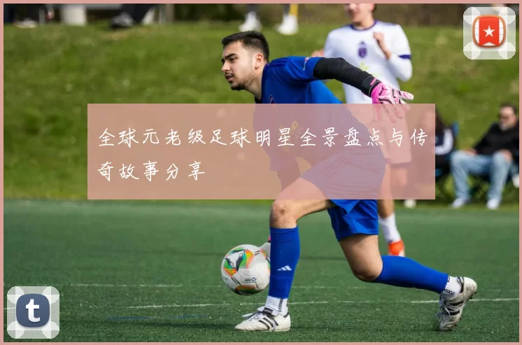 全球元老级足球明星全景盘点与传奇故事分享