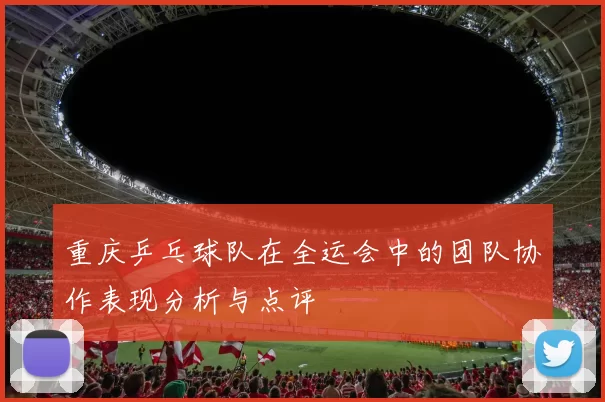 重庆乒乓球队在全运会中的团队协作表现分析与点评