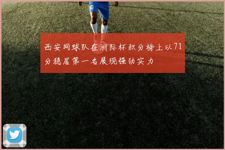 西安网球队在洲际杯积分榜上以71分稳居第一名展现强劲实力