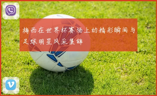 梅西在世界杯赛场上的精彩瞬间与足球明星风采集锦