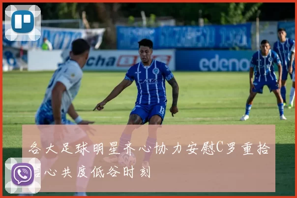 各大足球明星齐心协力安慰C罗重拾信心共度低谷时刻
