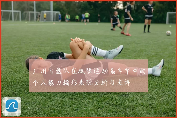 广州飞盘队在极限运动嘉年华中的个人能力精彩表现分析与点评