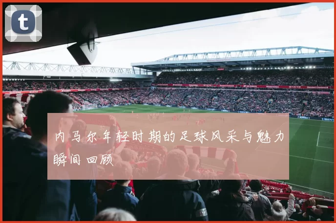 内马尔年轻时期的足球风采与魅力瞬间回顾