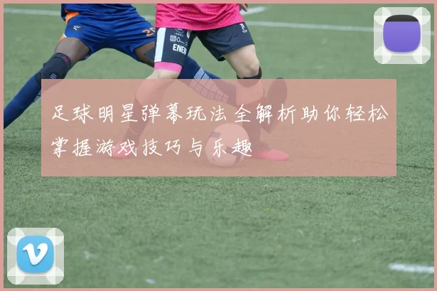 足球明星弹幕玩法全解析助你轻松掌握游戏技巧与乐趣
