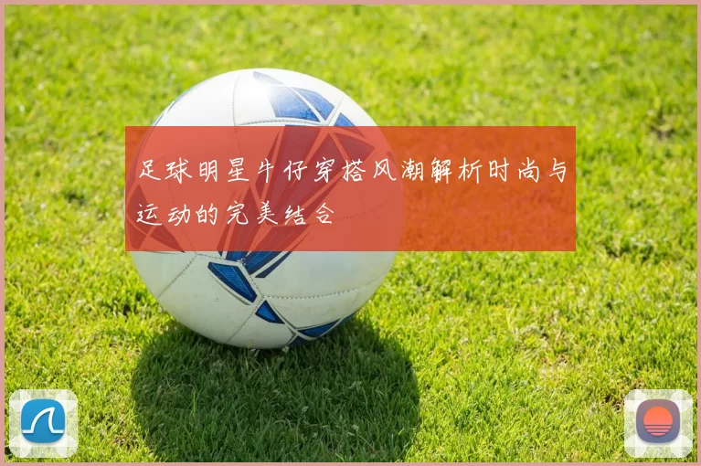 足球明星牛仔穿搭风潮解析时尚与运动的完美结合