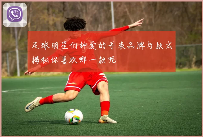 足球明星们钟爱的手表品牌与款式揭秘你喜欢哪一款呢