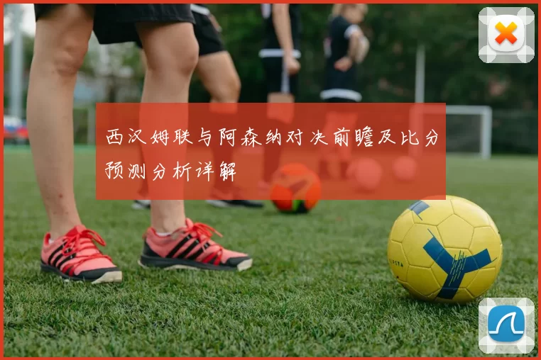 西汉姆联与阿森纳对决前瞻及比分预测分析详解