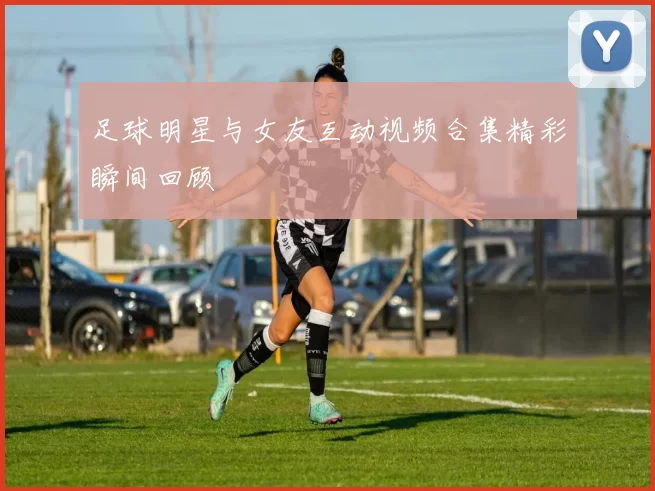 足球明星与女友互动视频合集精彩瞬间回顾