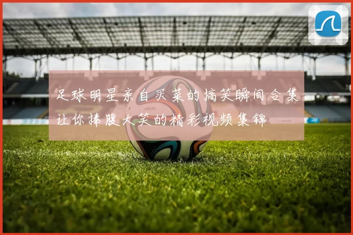 足球明星亲自买菜的搞笑瞬间合集让你捧腹大笑的精彩视频集锦