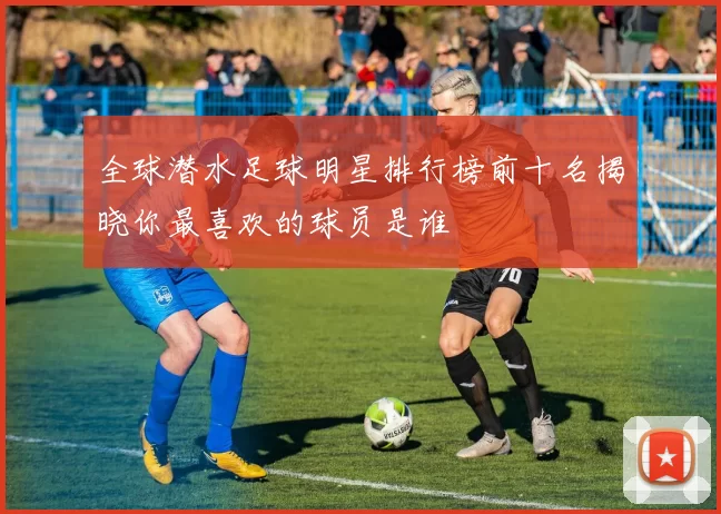 全球潜水足球明星排行榜前十名揭晓你最喜欢的球员是谁